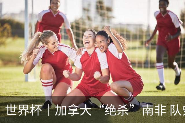 世界杯｜加拿大“绝杀”南非 队史首进16强