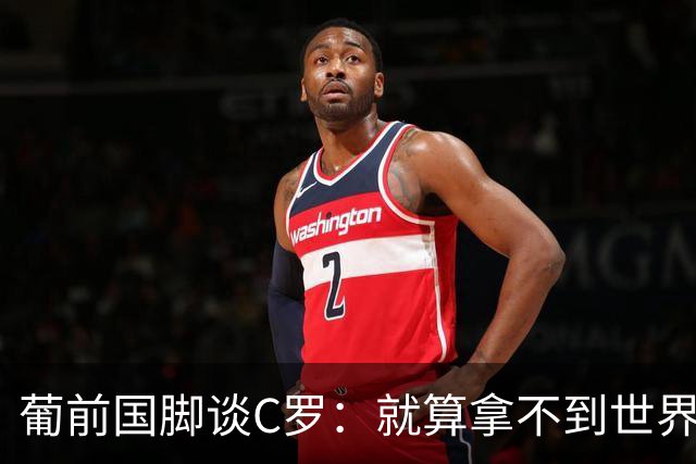 葡前国脚谈C罗：就算拿不到世界杯 他在足球史的伟大也绝不会褪色